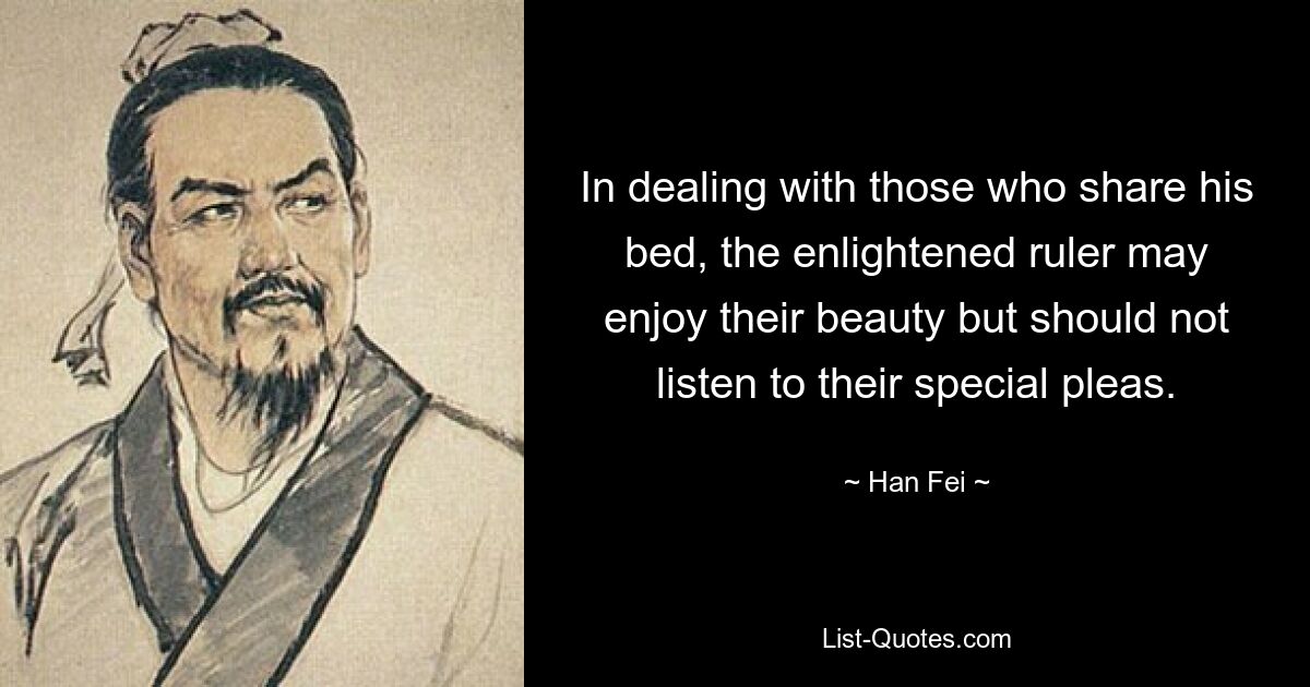 In dealing with those who share his bed, the enlightened ruler may enjoy their beauty but should not listen to their special pleas. — © Han Fei