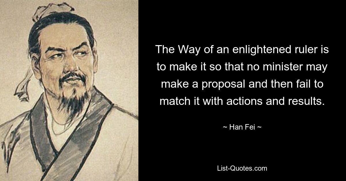 The Way of an enlightened ruler is to make it so that no minister may make a proposal and then fail to match it with actions and results. — © Han Fei