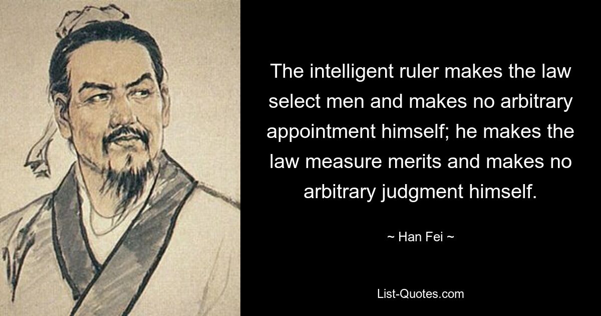 The intelligent ruler makes the law select men and makes no arbitrary appointment himself; he makes the law measure merits and makes no arbitrary judgment himself. — © Han Fei