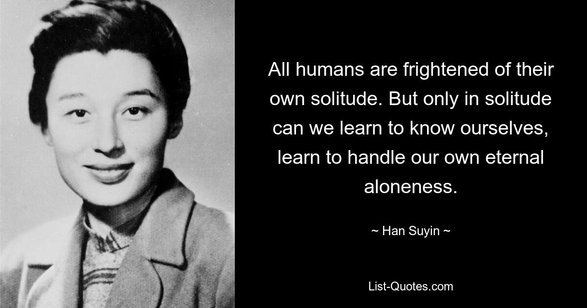 All humans are frightened of their own solitude. But only in solitude can we learn to know ourselves, learn to handle our own eternal aloneness. — © Han Suyin