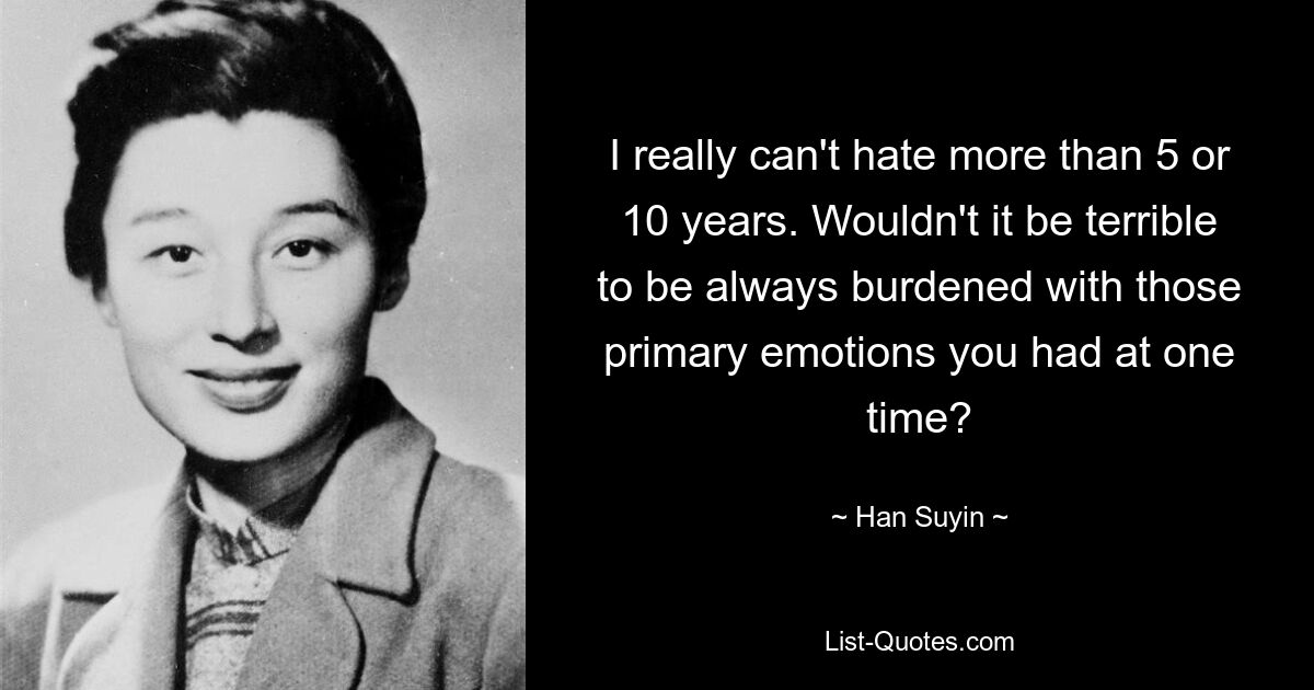 I really can't hate more than 5 or 10 years. Wouldn't it be terrible to be always burdened with those primary emotions you had at one time? — © Han Suyin