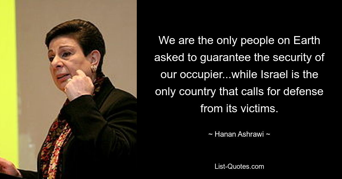 We are the only people on Earth asked to guarantee the security of our occupier...while Israel is the only country that calls for defense from its victims. — © Hanan Ashrawi