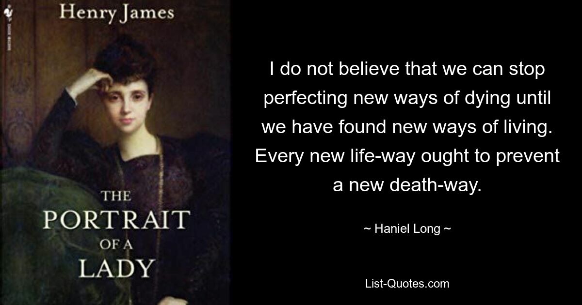 I do not believe that we can stop perfecting new ways of dying until we have found new ways of living. Every new life-way ought to prevent a new death-way. — © Haniel Long