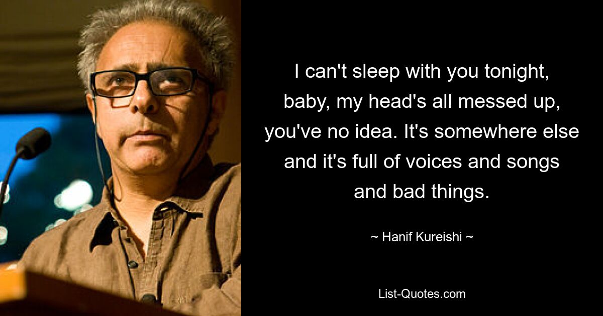 I can't sleep with you tonight, baby, my head's all messed up, you've no idea. It's somewhere else and it's full of voices and songs and bad things. — © Hanif Kureishi