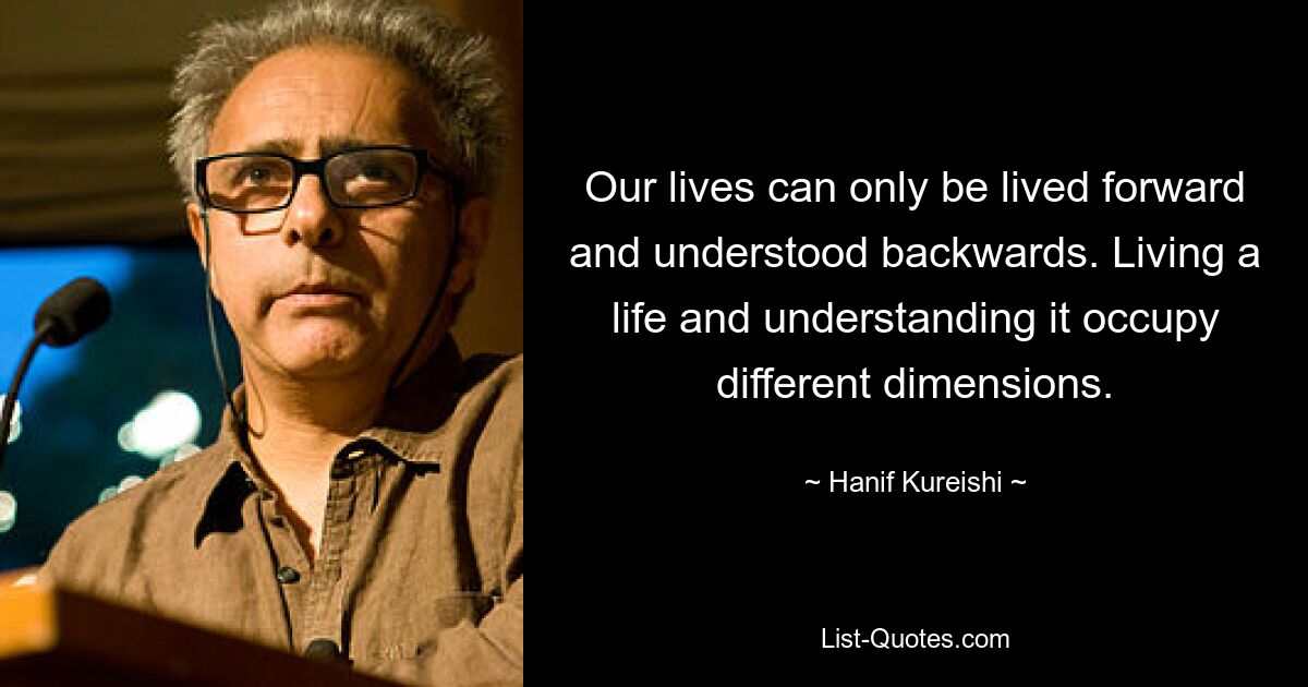 Our lives can only be lived forward and understood backwards. Living a life and understanding it occupy different dimensions. — © Hanif Kureishi