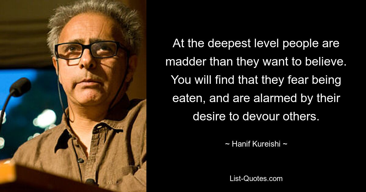 At the deepest level people are madder than they want to believe. You will find that they fear being eaten, and are alarmed by their desire to devour others. — © Hanif Kureishi