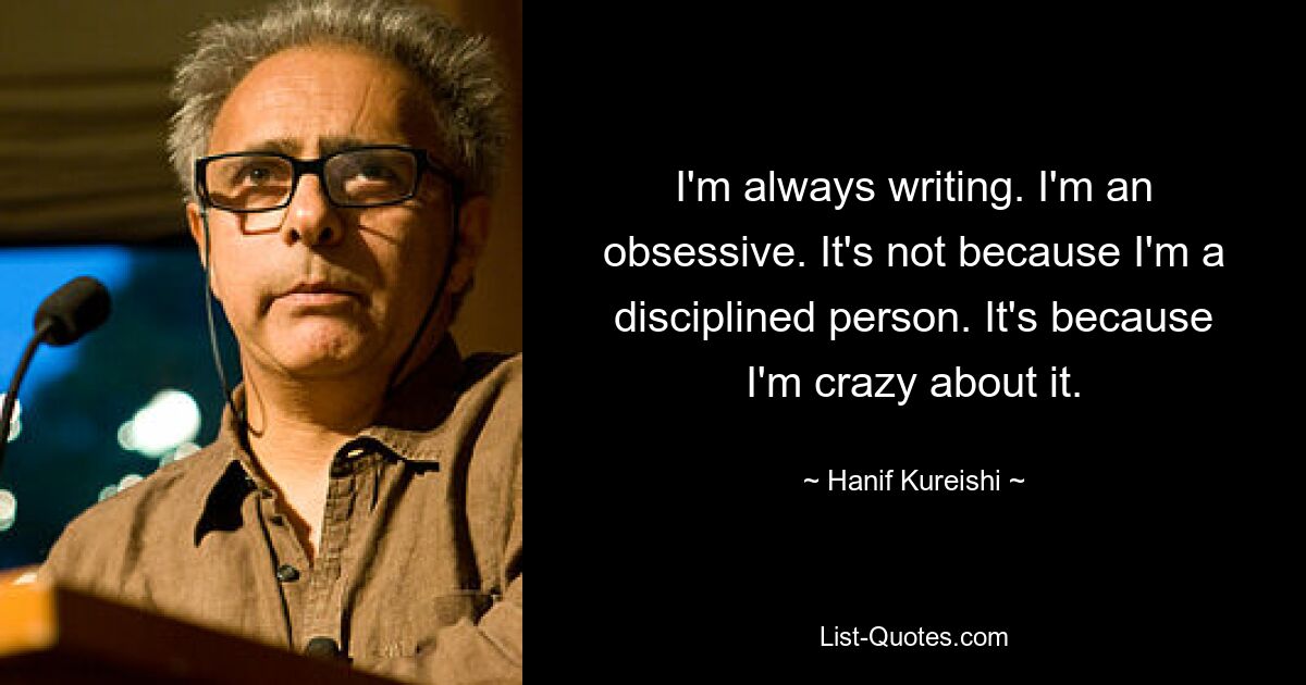 I'm always writing. I'm an obsessive. It's not because I'm a disciplined person. It's because I'm crazy about it. — © Hanif Kureishi