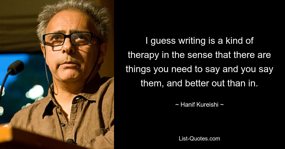 I guess writing is a kind of therapy in the sense that there are things you need to say and you say them, and better out than in. — © Hanif Kureishi