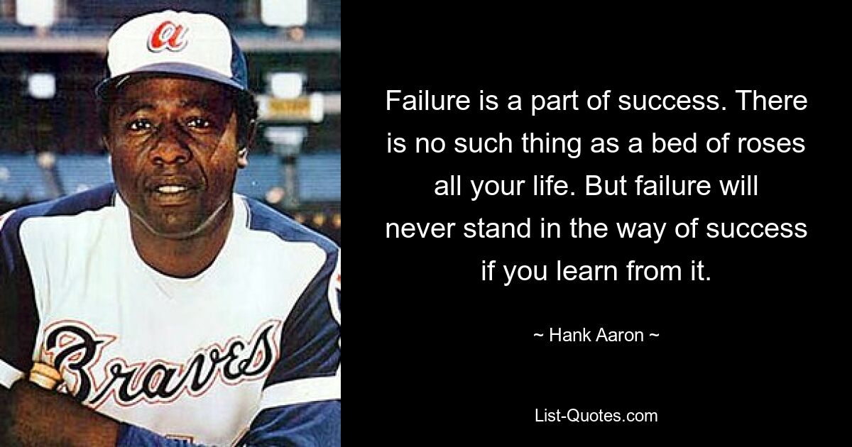 Scheitern ist ein Teil des Erfolgs. So etwas wie ein Rosenbeet gibt es nicht das ganze Leben lang. Aber Misserfolge werden dem Erfolg nie im Wege stehen, wenn man daraus lernt. — © Hank Aaron 