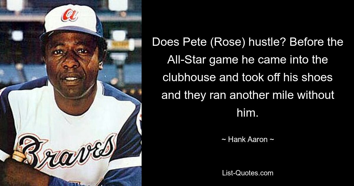 Does Pete (Rose) hustle? Before the All-Star game he came into the clubhouse and took off his shoes and they ran another mile without him. — © Hank Aaron