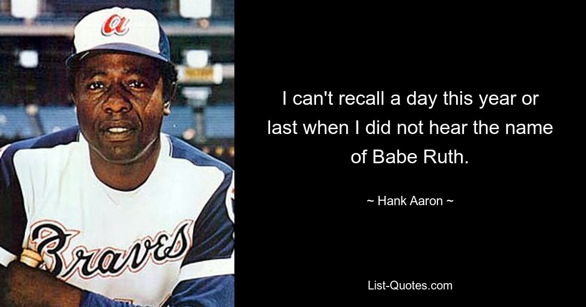 I can't recall a day this year or last when I did not hear the name of Babe Ruth. — © Hank Aaron