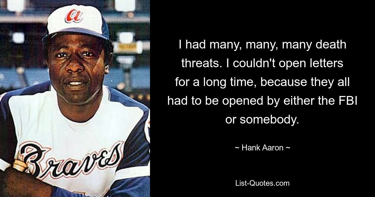 I had many, many, many death threats. I couldn't open letters for a long time, because they all had to be opened by either the FBI or somebody. — © Hank Aaron