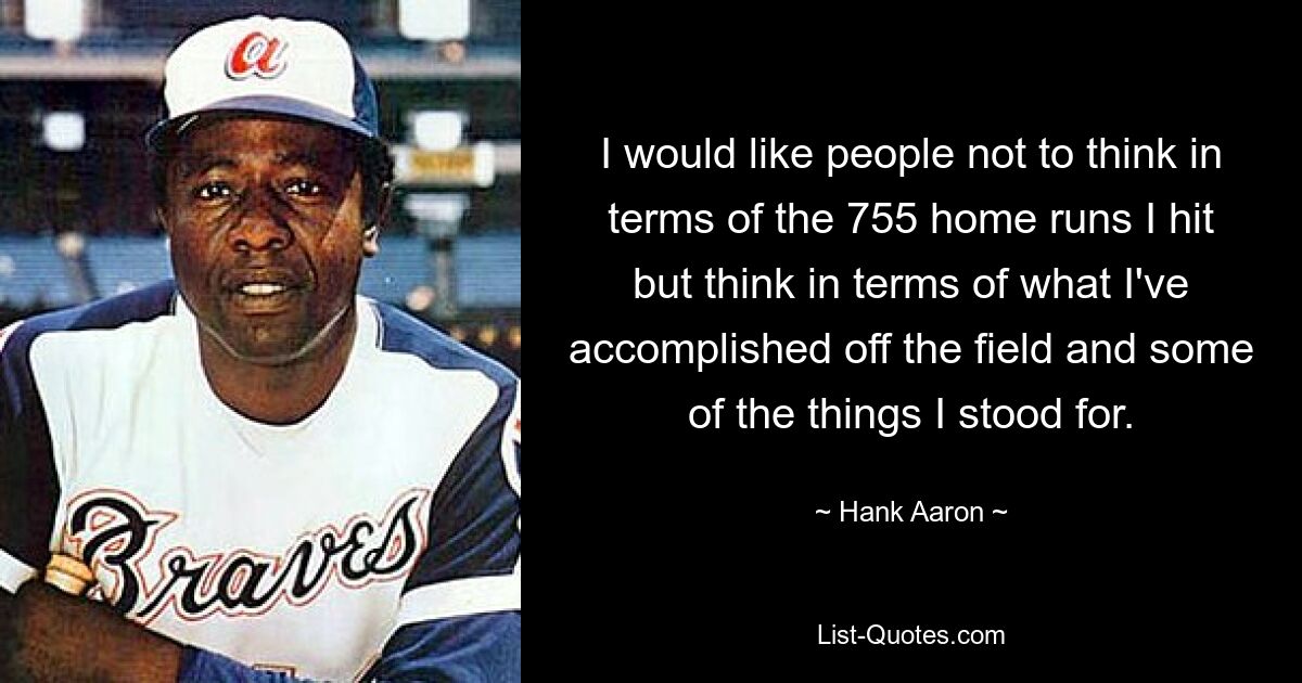 I would like people not to think in terms of the 755 home runs I hit but think in terms of what I've accomplished off the field and some of the things I stood for. — © Hank Aaron