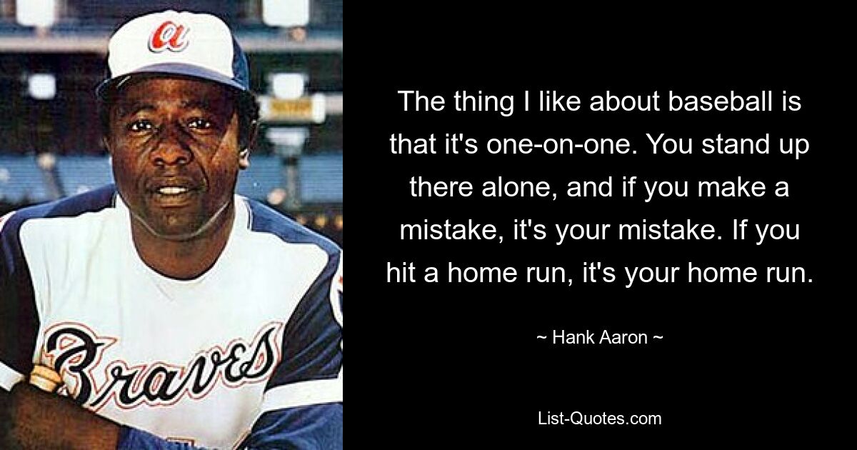 The thing I like about baseball is that it's one-on-one. You stand up there alone, and if you make a mistake, it's your mistake. If you hit a home run, it's your home run. — © Hank Aaron