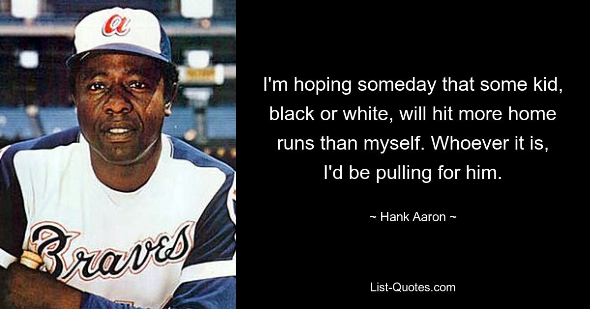 I'm hoping someday that some kid, black or white, will hit more home runs than myself. Whoever it is, I'd be pulling for him. — © Hank Aaron