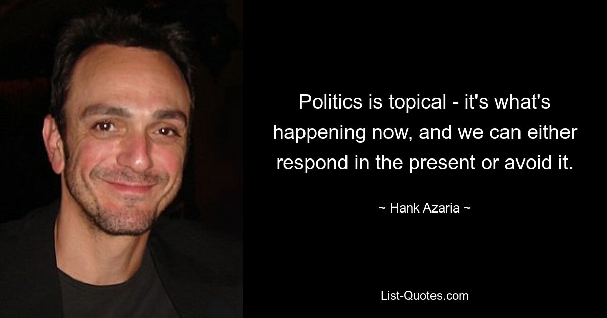 Politics is topical - it's what's happening now, and we can either respond in the present or avoid it. — © Hank Azaria