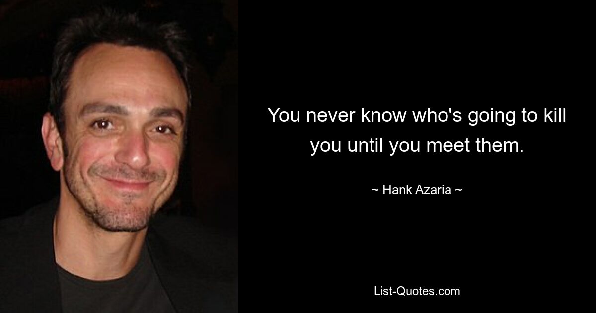 You never know who's going to kill you until you meet them. — © Hank Azaria