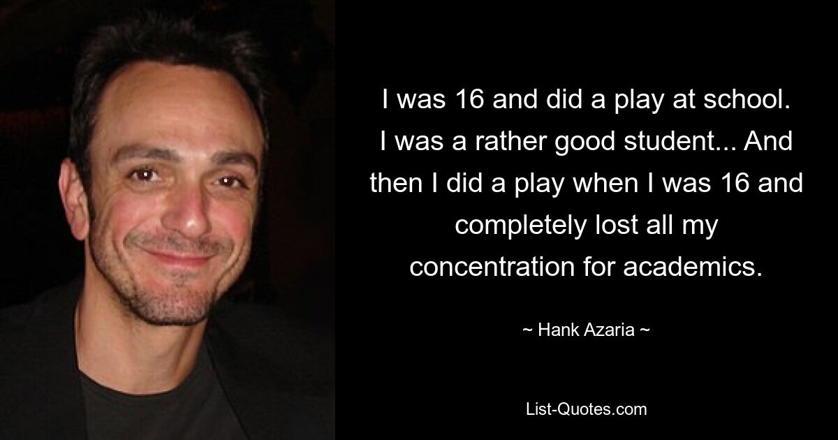 I was 16 and did a play at school. I was a rather good student... And then I did a play when I was 16 and completely lost all my concentration for academics. — © Hank Azaria