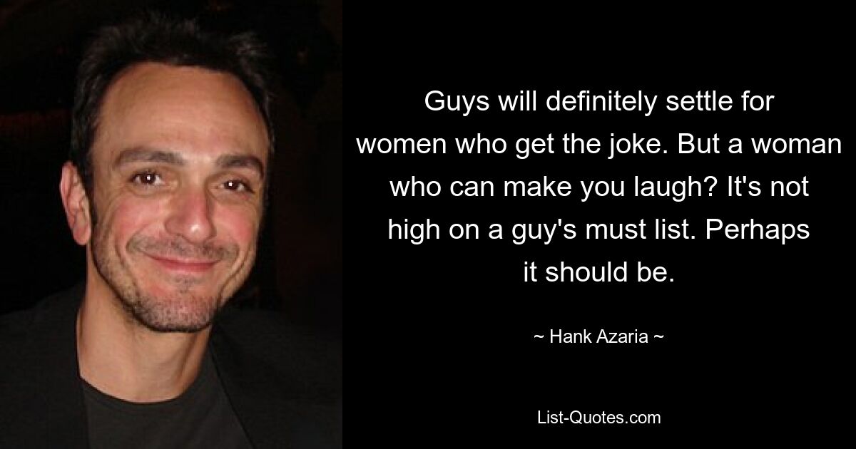 Guys will definitely settle for women who get the joke. But a woman who can make you laugh? It's not high on a guy's must list. Perhaps it should be. — © Hank Azaria