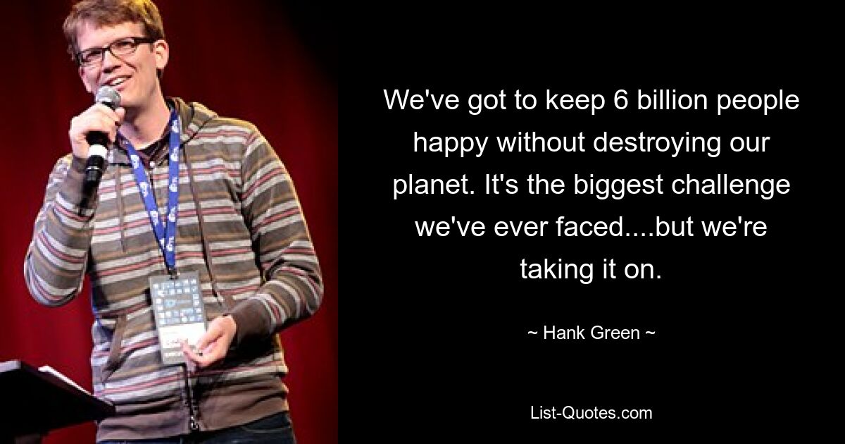 We've got to keep 6 billion people happy without destroying our planet. It's the biggest challenge we've ever faced....but we're taking it on. — © Hank Green