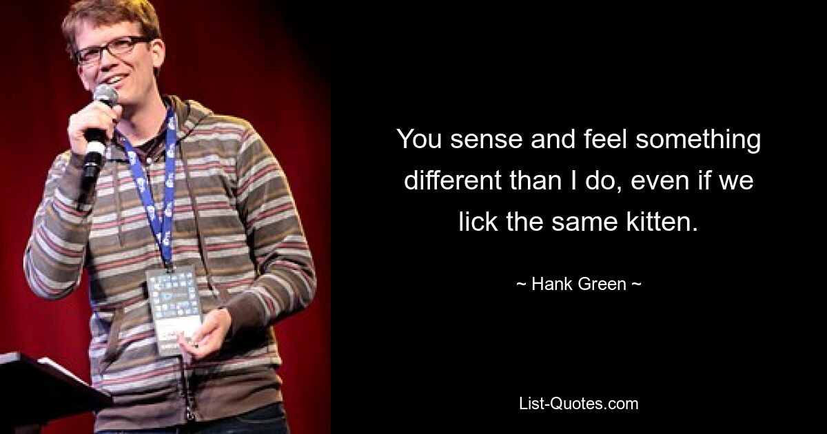 You sense and feel something different than I do, even if we lick the same kitten. — © Hank Green