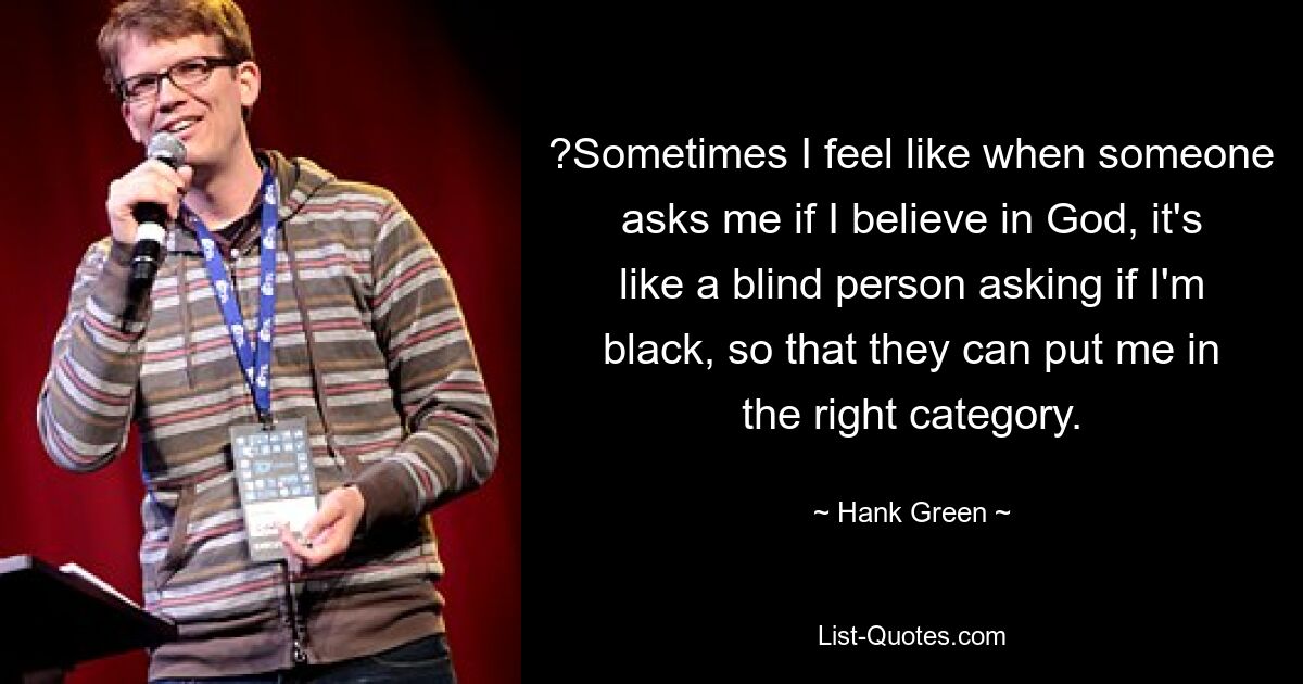 ?Sometimes I feel like when someone asks me if I believe in God, it's like a blind person asking if I'm black, so that they can put me in the right category. — © Hank Green