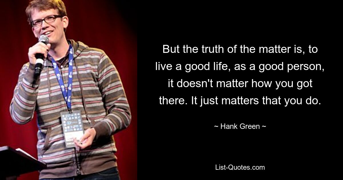 But the truth of the matter is, to live a good life, as a good person, it doesn't matter how you got there. It just matters that you do. — © Hank Green