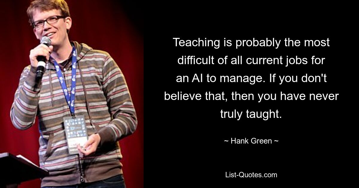 Teaching is probably the most difficult of all current jobs for an AI to manage. If you don't believe that, then you have never truly taught. — © Hank Green