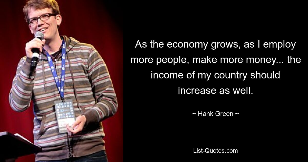 As the economy grows, as I employ more people, make more money... the income of my country should increase as well. — © Hank Green