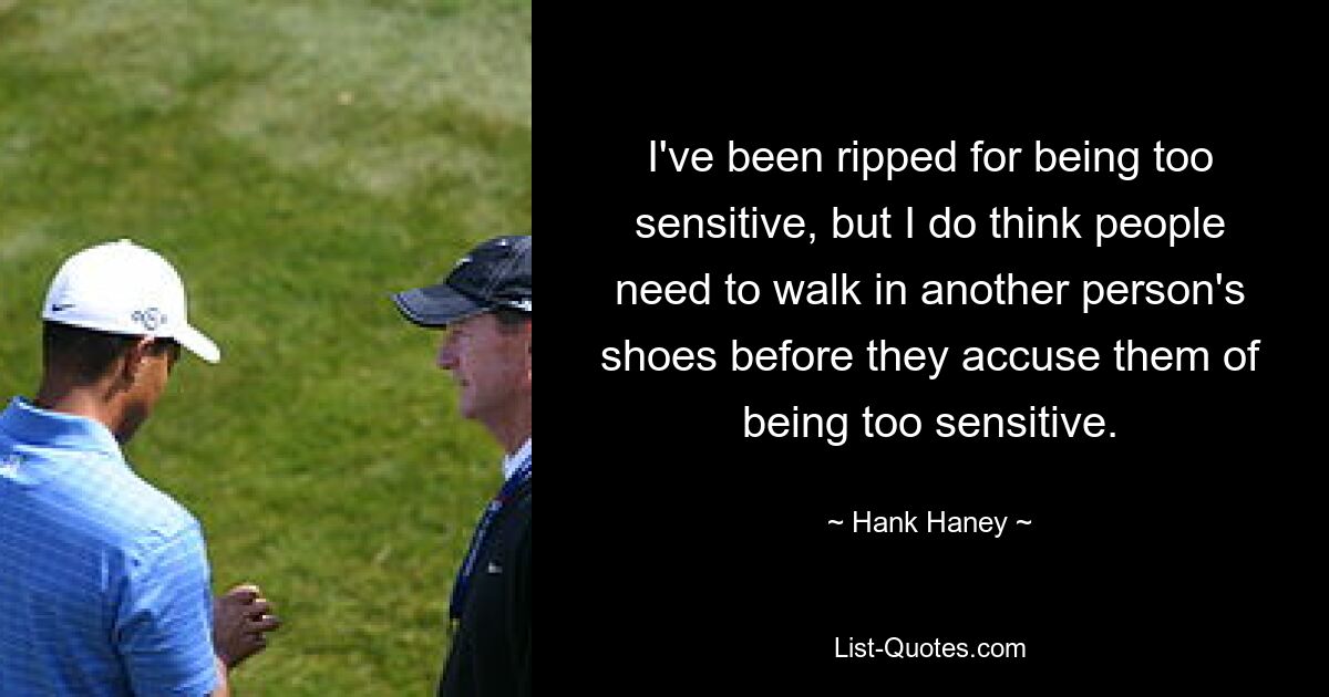 I've been ripped for being too sensitive, but I do think people need to walk in another person's shoes before they accuse them of being too sensitive. — © Hank Haney