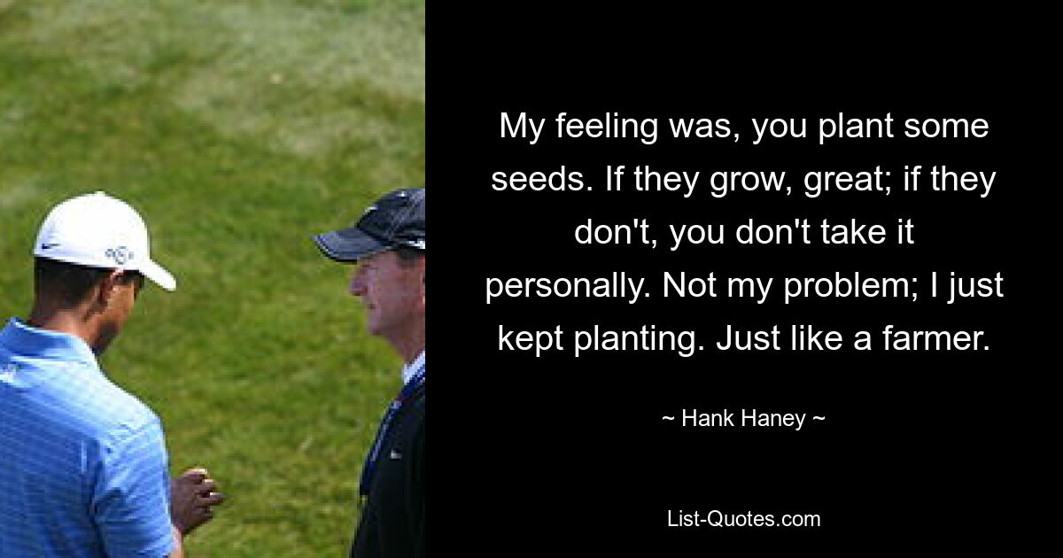 My feeling was, you plant some seeds. If they grow, great; if they don't, you don't take it personally. Not my problem; I just kept planting. Just like a farmer. — © Hank Haney