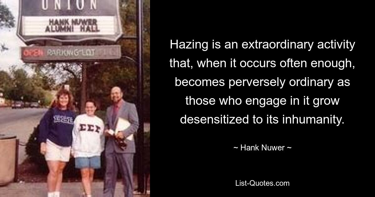 Hazing is an extraordinary activity that, when it occurs often enough, becomes perversely ordinary as those who engage in it grow desensitized to its inhumanity. — © Hank Nuwer