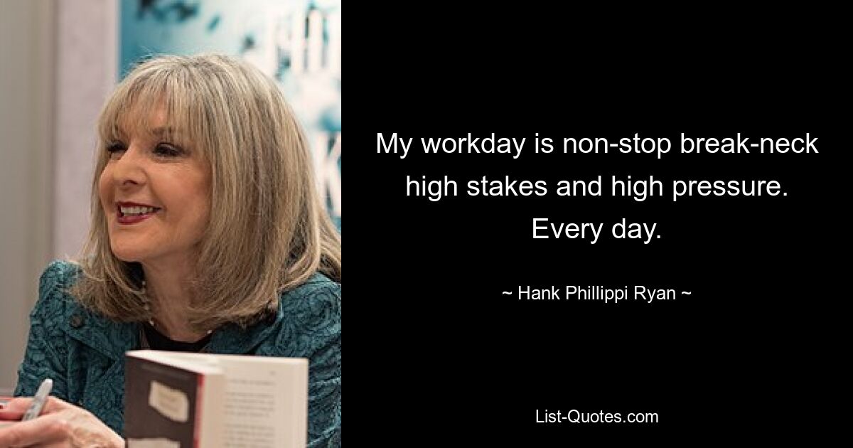 My workday is non-stop break-neck high stakes and high pressure. Every day. — © Hank Phillippi Ryan