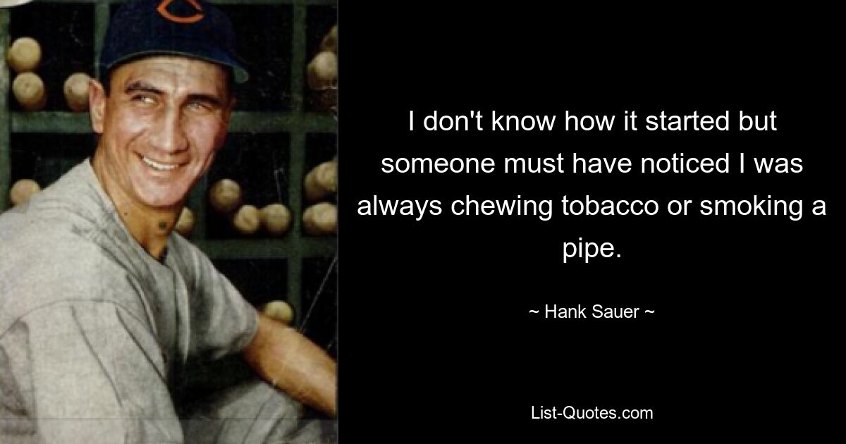 I don't know how it started but someone must have noticed I was always chewing tobacco or smoking a pipe. — © Hank Sauer