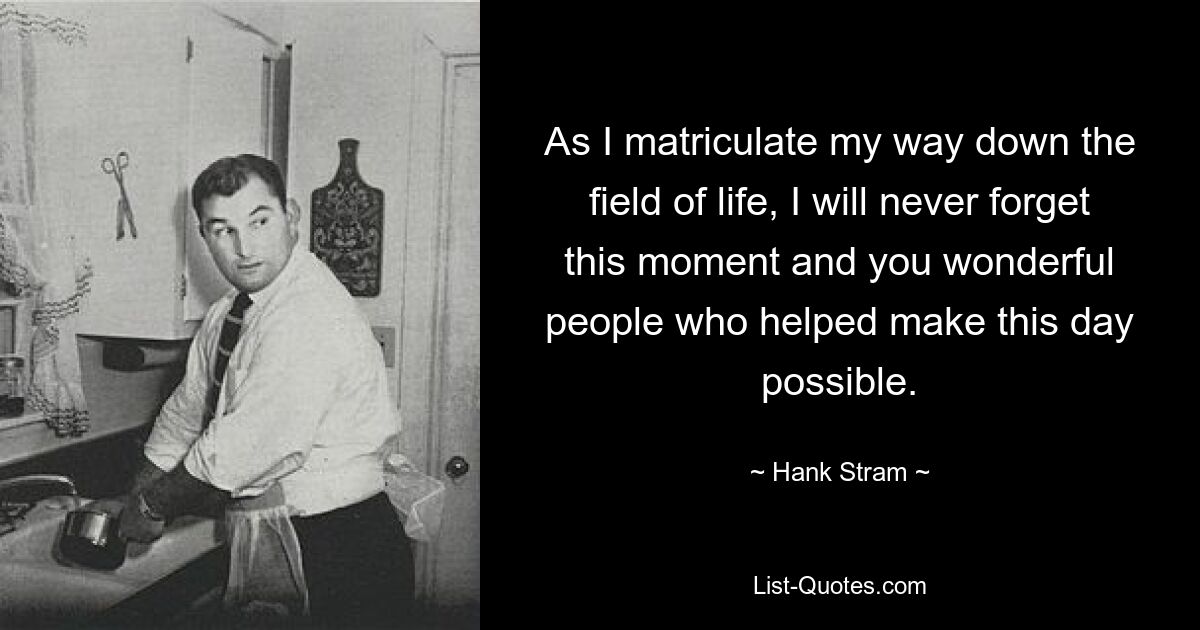 As I matriculate my way down the field of life, I will never forget this moment and you wonderful people who helped make this day possible. — © Hank Stram