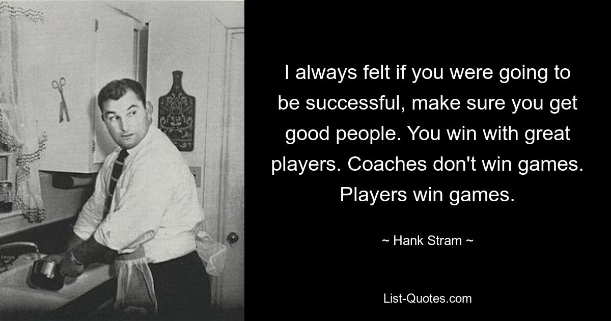 I always felt if you were going to be successful, make sure you get good people. You win with great players. Coaches don't win games. Players win games. — © Hank Stram