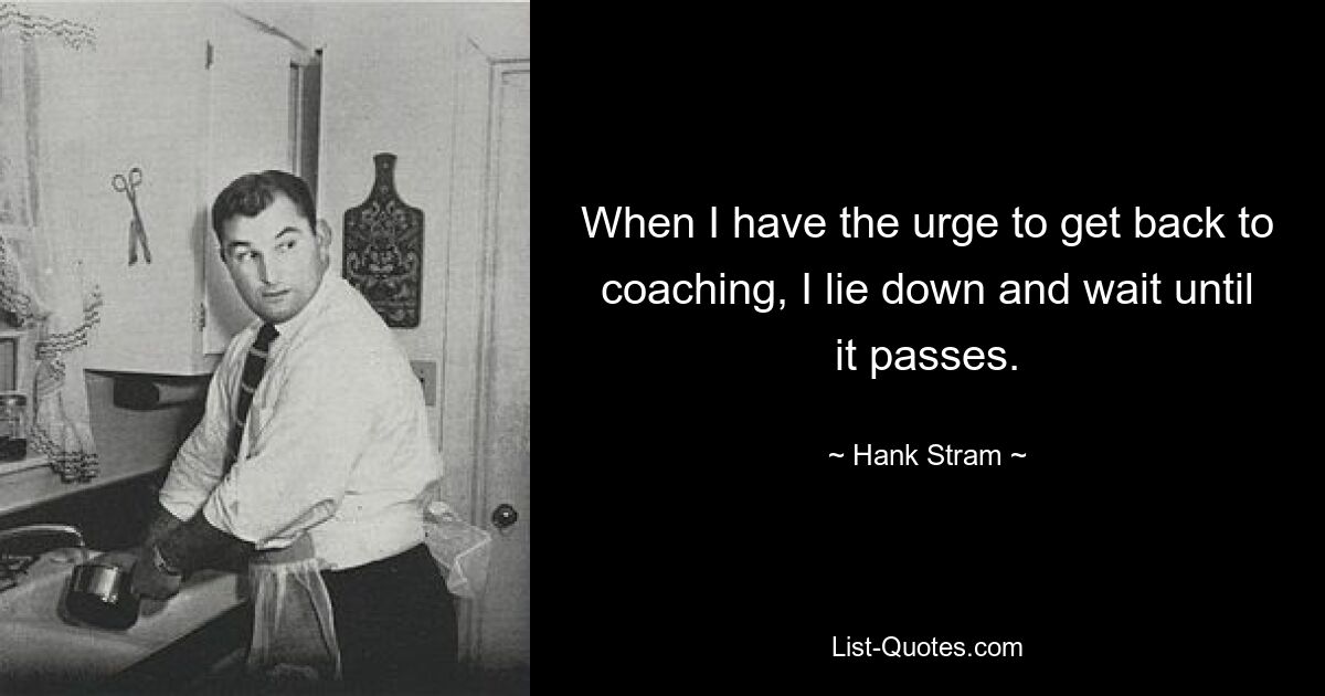 When I have the urge to get back to coaching, I lie down and wait until it passes. — © Hank Stram