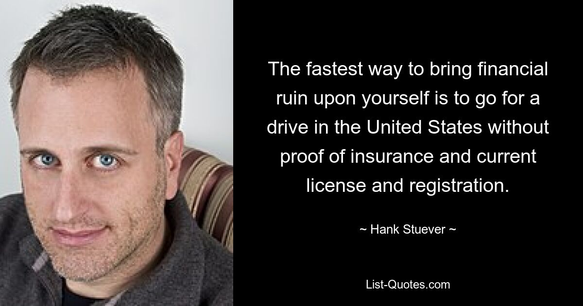 The fastest way to bring financial ruin upon yourself is to go for a drive in the United States without proof of insurance and current license and registration. — © Hank Stuever