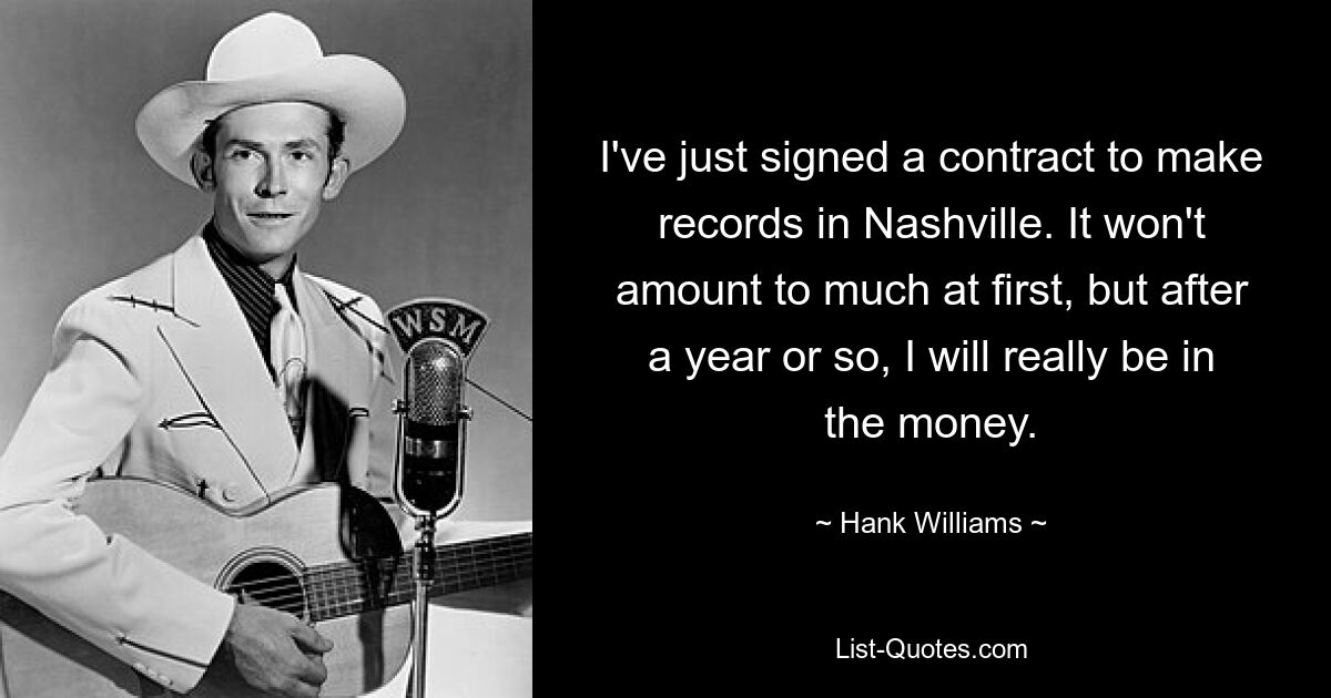 I've just signed a contract to make records in Nashville. It won't amount to much at first, but after a year or so, I will really be in the money. — © Hank Williams