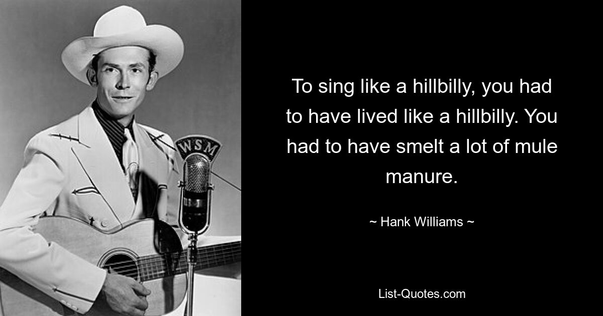 To sing like a hillbilly, you had to have lived like a hillbilly. You had to have smelt a lot of mule manure. — © Hank Williams