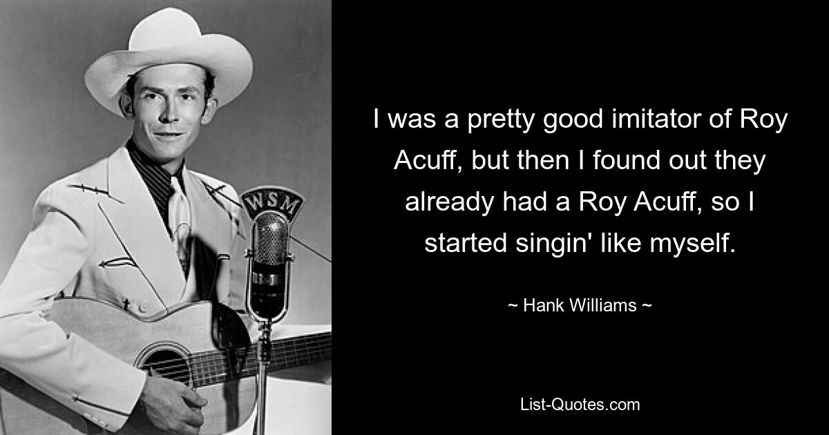 I was a pretty good imitator of Roy Acuff, but then I found out they already had a Roy Acuff, so I started singin' like myself. — © Hank Williams