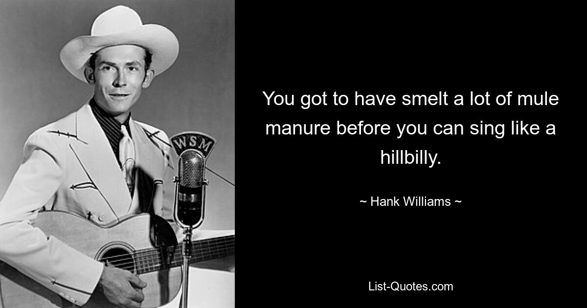 You got to have smelt a lot of mule manure before you can sing like a hillbilly. — © Hank Williams