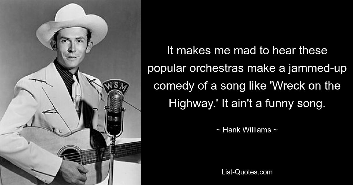 It makes me mad to hear these popular orchestras make a jammed-up comedy of a song like 'Wreck on the Highway.' It ain't a funny song. — © Hank Williams