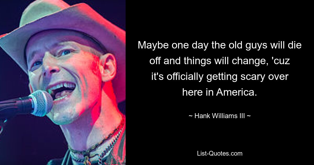 Maybe one day the old guys will die off and things will change, 'cuz it's officially getting scary over here in America. — © Hank Williams III