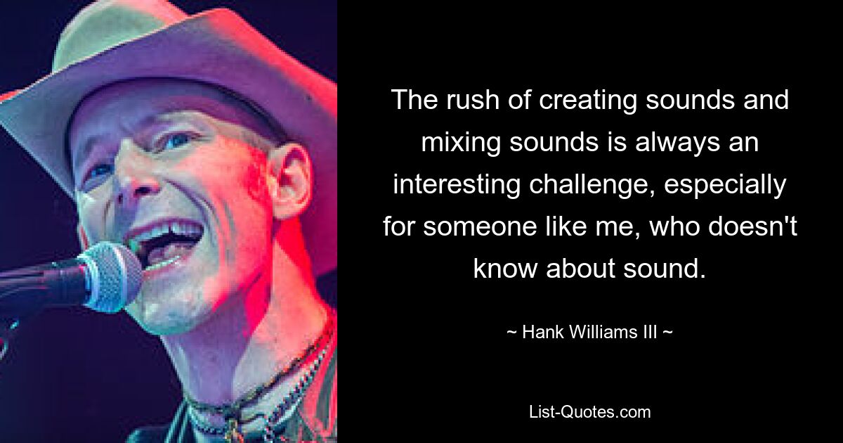 The rush of creating sounds and mixing sounds is always an interesting challenge, especially for someone like me, who doesn't know about sound. — © Hank Williams III