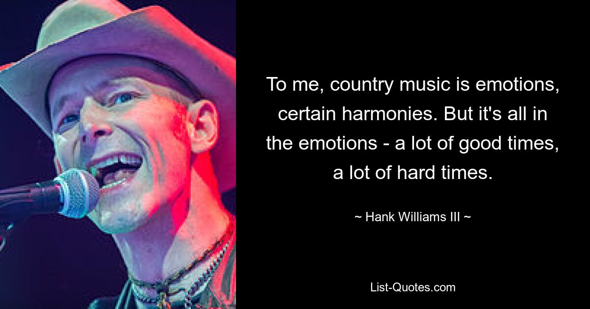 To me, country music is emotions, certain harmonies. But it's all in the emotions - a lot of good times, a lot of hard times. — © Hank Williams III