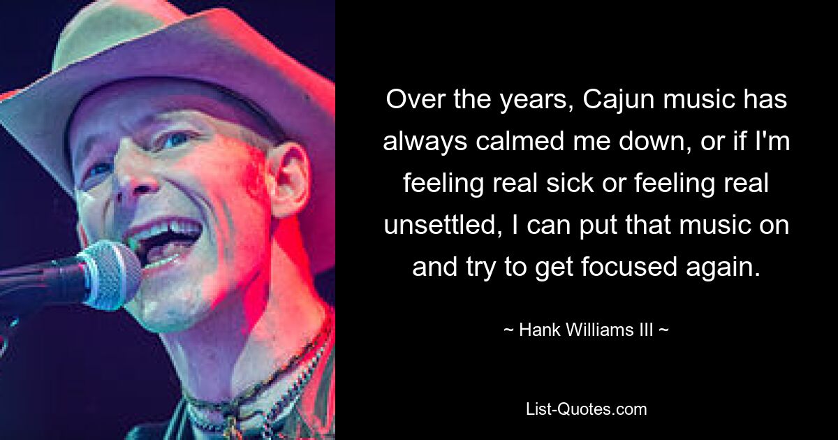 Over the years, Cajun music has always calmed me down, or if I'm feeling real sick or feeling real unsettled, I can put that music on and try to get focused again. — © Hank Williams III