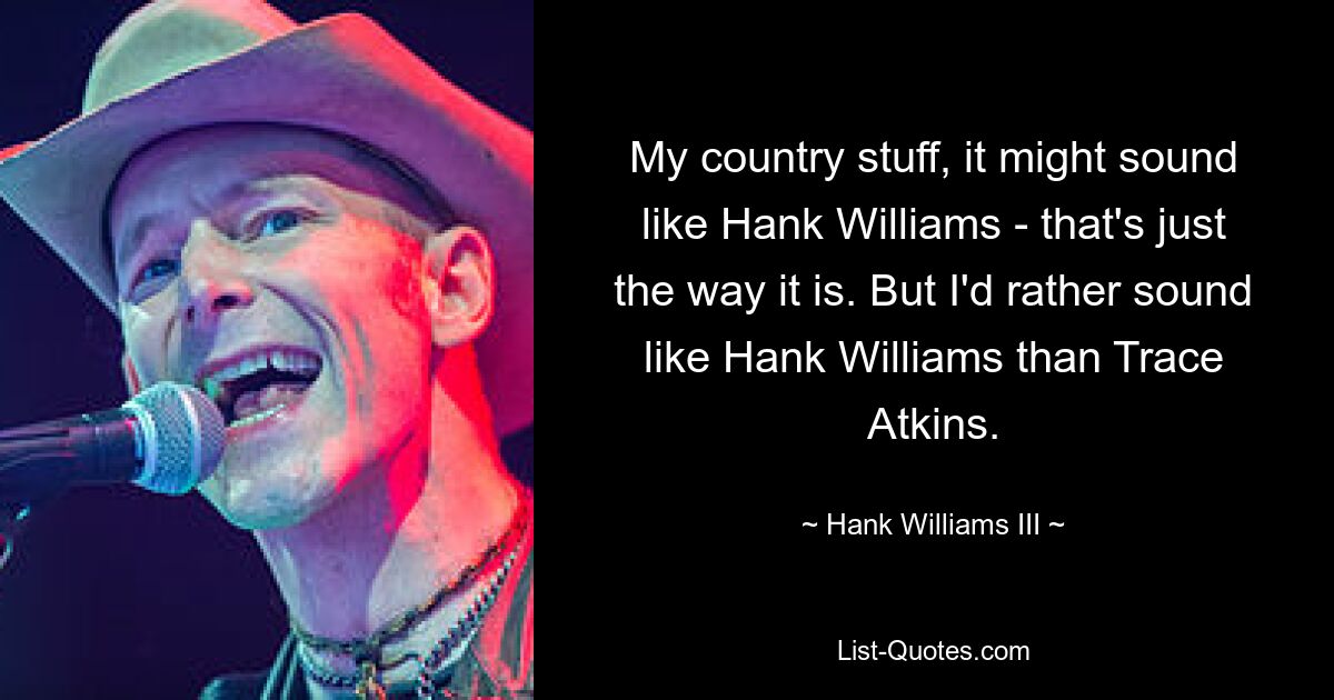 Mein Country-Sachen klingt vielleicht nach Hank Williams – so ist es einfach. Aber ich würde lieber wie Hank Williams klingen als wie Trace Atkins. — © Hank Williams III