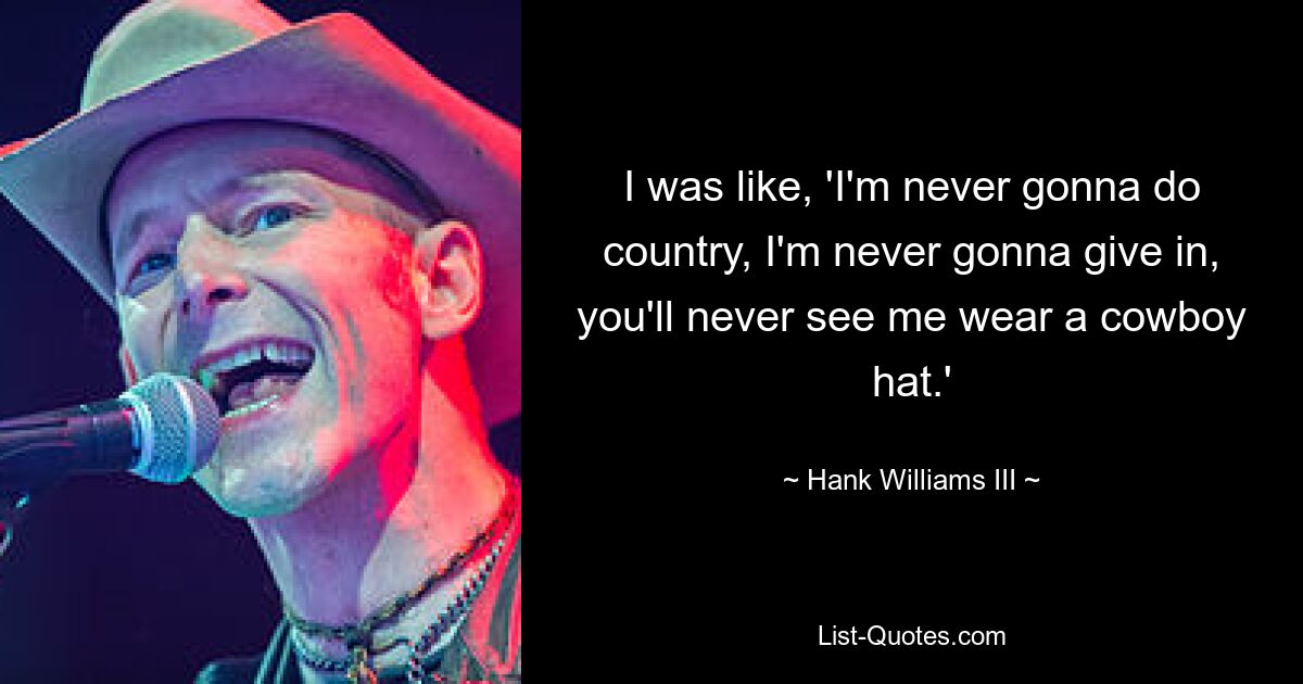 I was like, 'I'm never gonna do country, I'm never gonna give in, you'll never see me wear a cowboy hat.' — © Hank Williams III