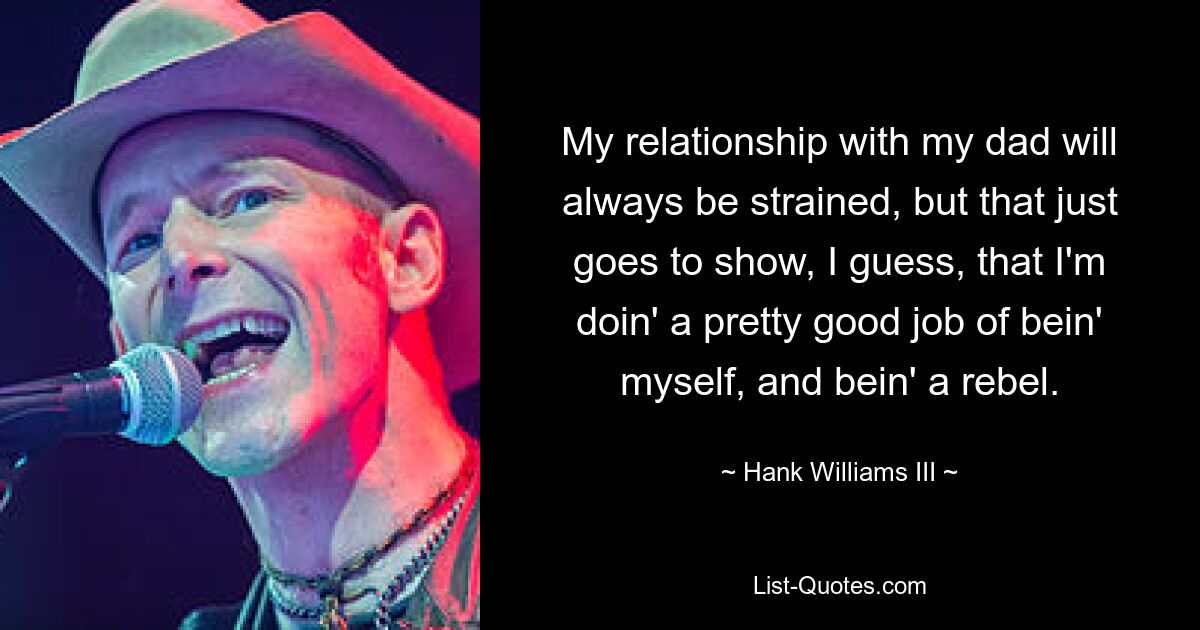 My relationship with my dad will always be strained, but that just goes to show, I guess, that I'm doin' a pretty good job of bein' myself, and bein' a rebel. — © Hank Williams III